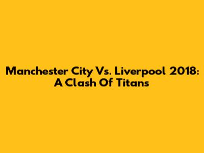 Manchester City Vs. Liverpool 2018: A Clash Of Titans