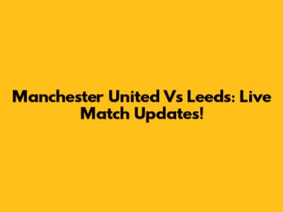 Manchester United Vs Leeds: Live Match Updates!