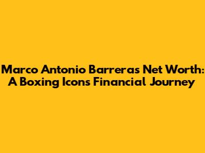 Marco Antonio Barrera's Net Worth: A Boxing Icon's Financial Journey