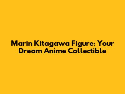 Marin Kitagawa Figure: Your Dream Anime Collectible