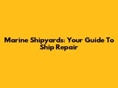 Marine Shipyards: Your Guide To Ship Repair