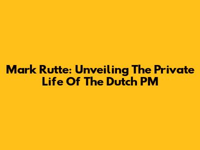 Mark Rutte: Unveiling The Private Life Of The Dutch PM