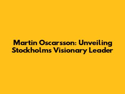 Martin Oscarsson: Unveiling Stockholm's Visionary Leader