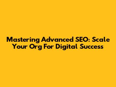 Mastering Advanced SEO: Scale Your Org For Digital Success
