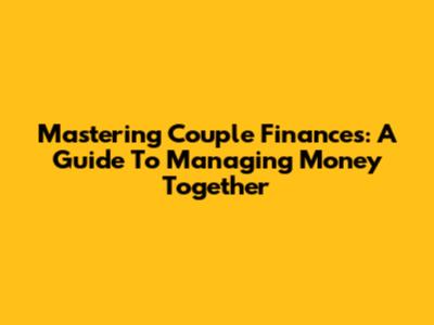 Mastering Couple Finances: A Guide To Managing Money Together