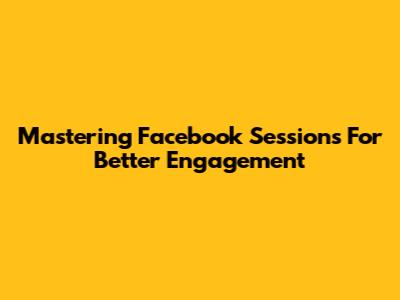 Mastering Facebook Sessions For Better Engagement