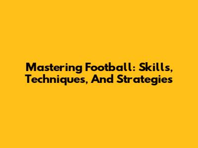 Mastering Football: Skills, Techniques, And Strategies