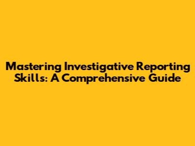 Mastering Investigative Reporting Skills: A Comprehensive Guide