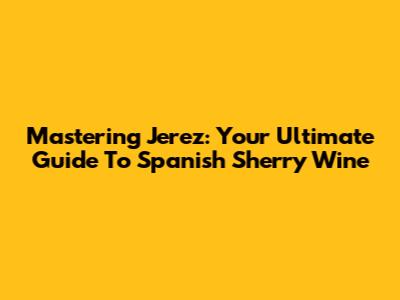 Mastering Jerez: Your Ultimate Guide To Spanish Sherry Wine