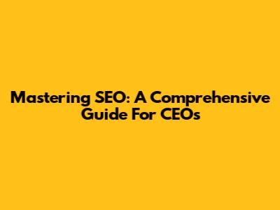 Mastering SEO: A Comprehensive Guide For CEOs