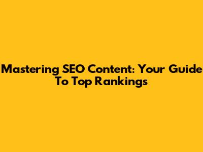 Mastering SEO Content: Your Guide To Top Rankings