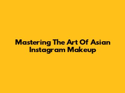 Mastering The Art Of Asian Instagram Makeup