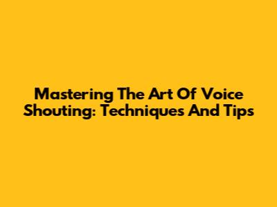 Mastering The Art Of Voice Shouting: Techniques And Tips