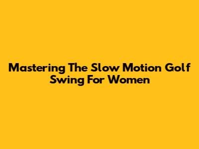 Mastering The Slow Motion Golf Swing For Women