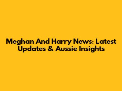 Meghan And Harry News: Latest Updates & Aussie Insights