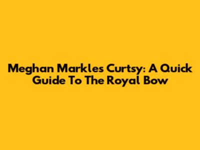 Meghan Markle's Curtsy: A Quick Guide To The Royal Bow