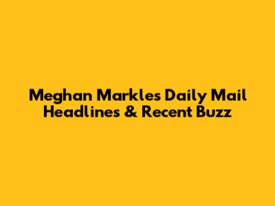Meghan Markle's Daily Mail Headlines & Recent Buzz