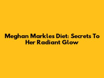 Meghan Markle's Diet: Secrets To Her Radiant Glow