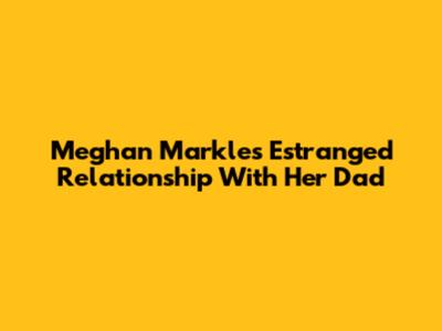 Meghan Markle's Estranged Relationship With Her Dad