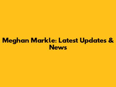 Meghan Markle: Latest Updates & News