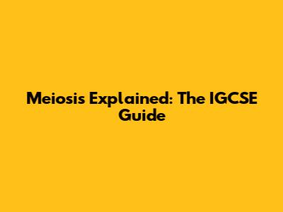 Meiosis Explained: The IGCSE Guide