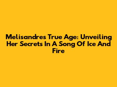 Melisandre's True Age: Unveiling Her Secrets In A Song Of Ice And Fire