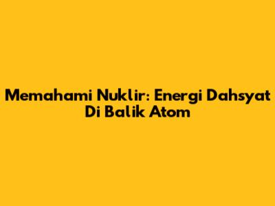 Memahami Nuklir: Energi Dahsyat Di Balik Atom