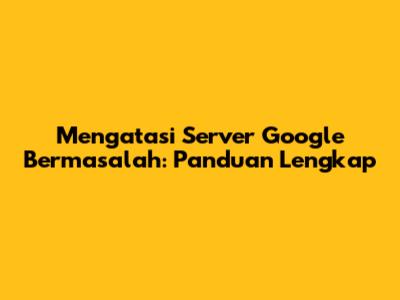 Mengatasi Server Google Bermasalah: Panduan Lengkap