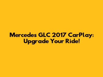 Mercedes GLC 2017 CarPlay: Upgrade Your Ride!