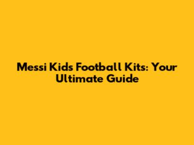 Messi Kids' Football Kits: Your Ultimate Guide