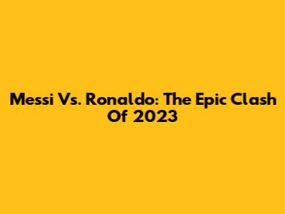 Messi Vs. Ronaldo: The Epic Clash Of 2023