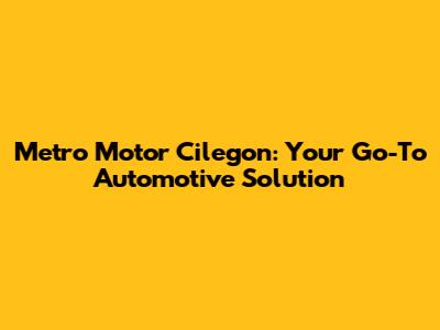Metro Motor Cilegon: Your Go-To Automotive Solution