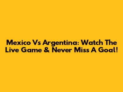 Mexico Vs Argentina: Watch The Live Game & Never Miss A Goal!