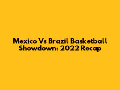 Mexico Vs Brazil Basketball Showdown: 2022 Recap