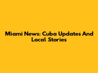Miami News: Cuba Updates And Local Stories