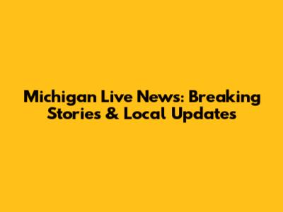 Michigan Live News: Breaking Stories & Local Updates