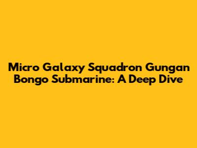 Micro Galaxy Squadron Gungan Bongo Submarine: A Deep Dive