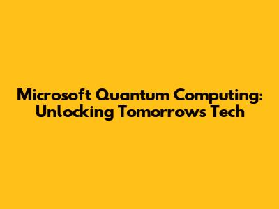 Microsoft Quantum Computing: Unlocking Tomorrow's Tech