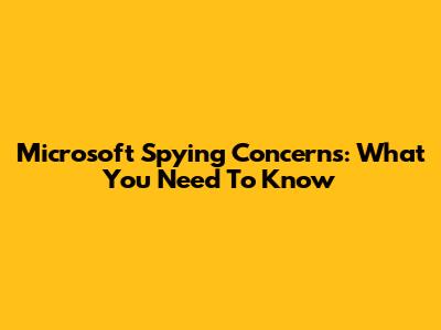 Microsoft Spying Concerns: What You Need To Know