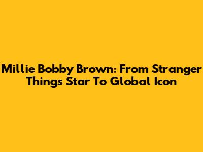 Millie Bobby Brown: From Stranger Things Star To Global Icon