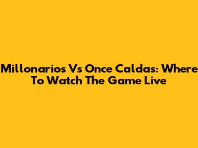 Millonarios Vs Once Caldas: Where To Watch The Game Live