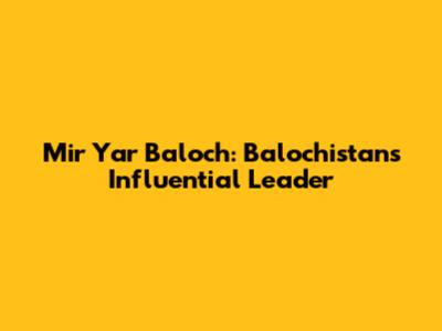 Mir Yar Baloch: Balochistan's Influential Leader