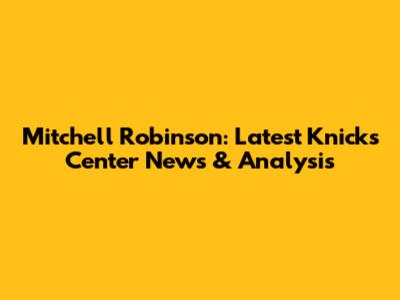 Mitchell Robinson: Latest Knicks Center News & Analysis