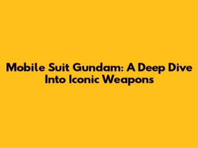 Mobile Suit Gundam: A Deep Dive Into Iconic Weapons