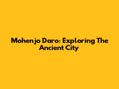 Mohenjo Daro: Exploring The Ancient City
