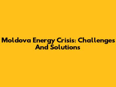 Moldova Energy Crisis: Challenges And Solutions