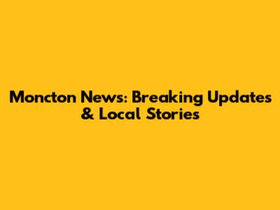 Moncton News: Breaking Updates & Local Stories