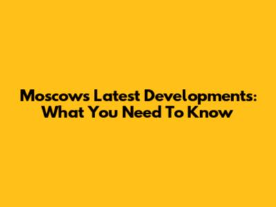 Moscow's Latest Developments: What You Need To Know