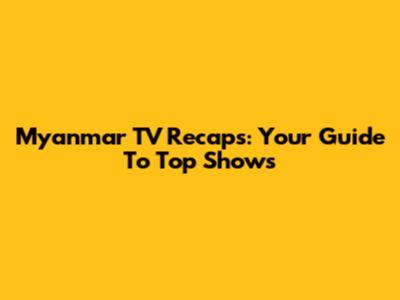 Myanmar TV Recaps: Your Guide To Top Shows