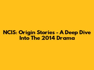 NCIS: Origin Stories - A Deep Dive Into The 2014 Drama